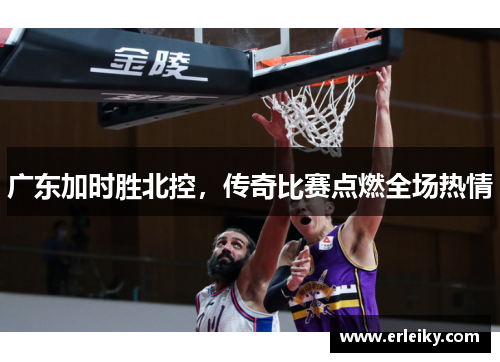 广东加时胜北控，传奇比赛点燃全场热情